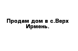 Продам дом в с.Верх-Ирмень.